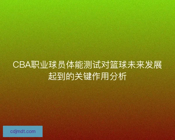 CBA职业球员体能测试对篮球未来发展起到的关键作用分析