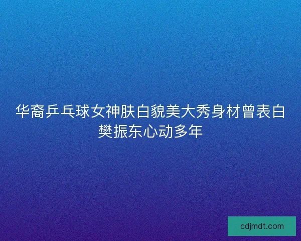 华裔乒乓球女神肤白貌美大秀身材曾表白樊振东心动多年