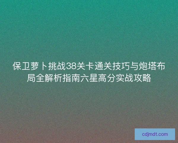 保卫萝卜挑战38关卡通关技巧与炮塔布局全解析指南六星高分实战攻略