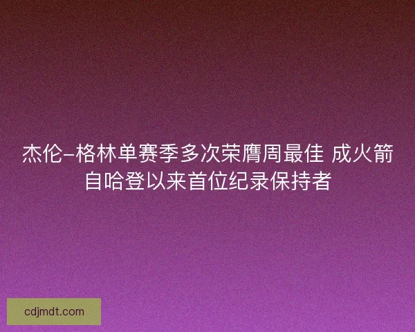 杰伦-格林单赛季多次荣膺周最佳 成火箭自哈登以来首位纪录保持者