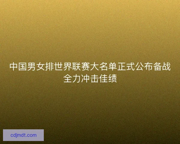 中国男女排世界联赛大名单正式公布备战全力冲击佳绩